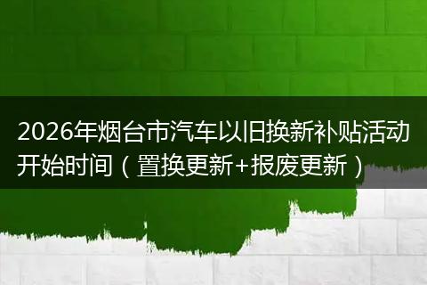2026年烟台市汽车以旧换新补贴活动开始时间（置换更新+报废更新）