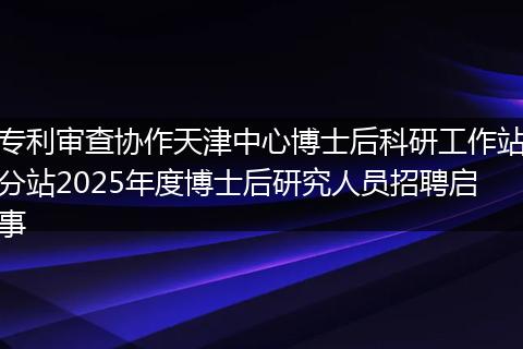 专利审查协作天津中心博士后科研工作站分站2025年度博士后研究人员招聘启事
