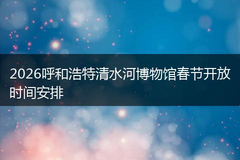 2026呼和浩特清水河博物馆春节开放时间安排