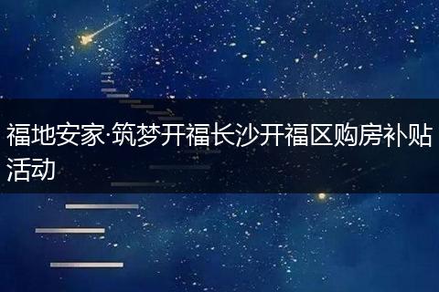 福地安家·筑梦开福长沙开福区购房补贴活动