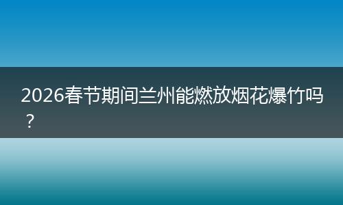 2026春节期间兰州能燃放烟花爆竹吗？