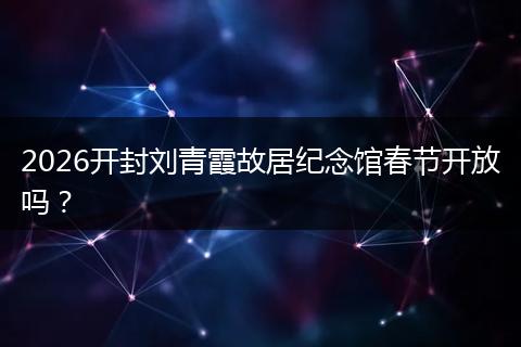 2026开封刘青霞故居纪念馆春节开放吗？