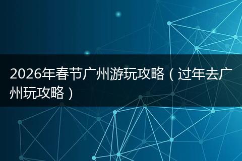 2026年春节广州游玩攻略（过年去广州玩攻略）