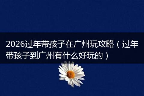 2026过年带孩子在广州玩攻略（过年带孩子到广州有什么好玩的）