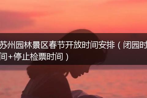 苏州园林景区春节开放时间安排（闭园时间+停止检票时间）
