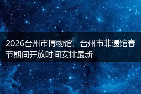 2026台州市博物馆、台州市非遗馆春节期间开放时间安排最新