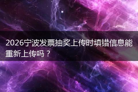 2026宁波发票抽奖上传时填错信息能重新上传吗？