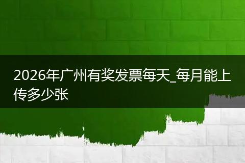 2026年广州有奖发票每天_每月能上传多少张