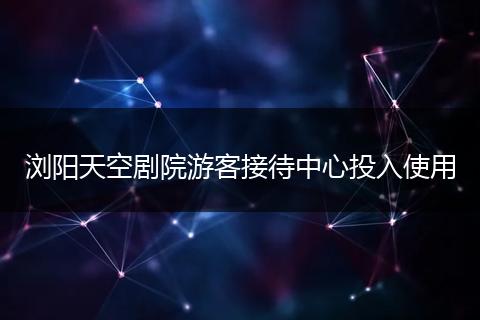 浏阳天空剧院游客接待中心投入使用