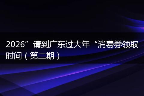 2026”请到广东过大年“消费券领取时间（第二期）