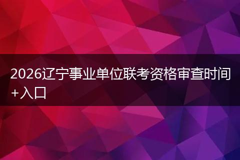 2026辽宁事业单位联考资格审查时间+入口