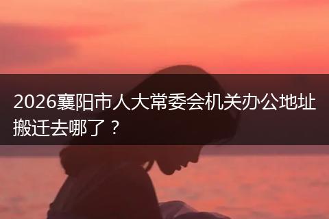 2026襄阳市人大常委会机关办公地址搬迁去哪了？
