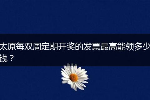 太原每双周定期开奖的发票最高能领多少钱？