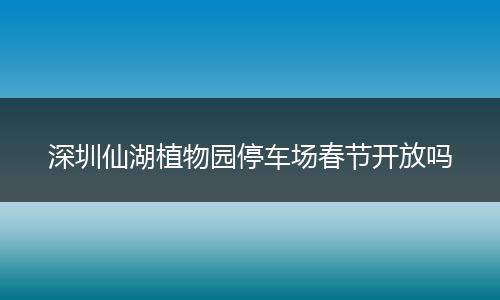 深圳仙湖植物园停车场春节开放吗