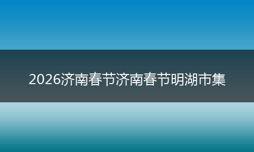 2026济南春节济南春节明湖市集