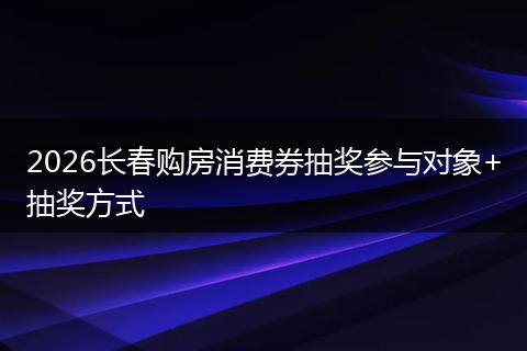 2026长春购房消费券抽奖参与对象+抽奖方式