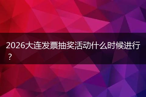 2026大连发票抽奖活动什么时候进行？