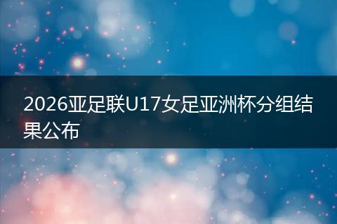 2026亚足联U17女足亚洲杯分组结果公布