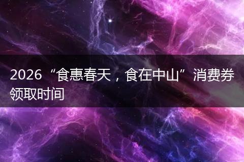 2026“食惠春天，食在中山”消费券领取时间