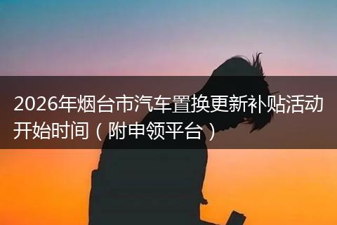 2026年烟台市汽车置换更新补贴活动开始时间（附申领平台）