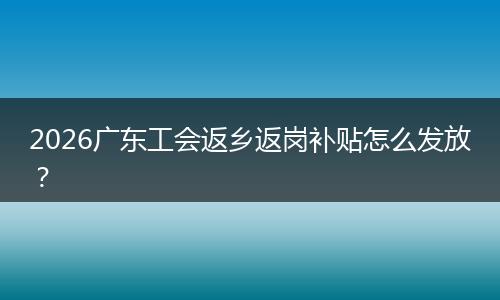 2026广东工会返乡返岗补贴怎么发放？