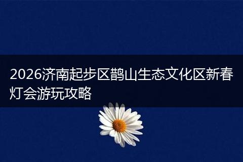 2026济南起步区鹊山生态文化区新春灯会游玩攻略