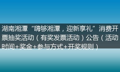 湖南湘潭“嗨够湘潭，迎新享礼”消费开票抽奖活动（有奖发票活动）公告（活动时间+奖金+参与方式+开奖规则）