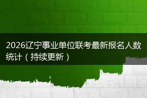2026辽宁事业单位联考最新报名人数统计（持续更新）