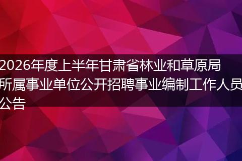 2026年度上半年甘肃省林业和草原局所属事业单位公开招聘事业编制工作人员公告