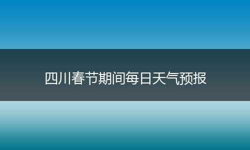 四川春节期间每日天气预报