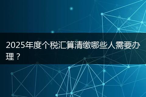 2025年度个税汇算清缴哪些人需要办理？