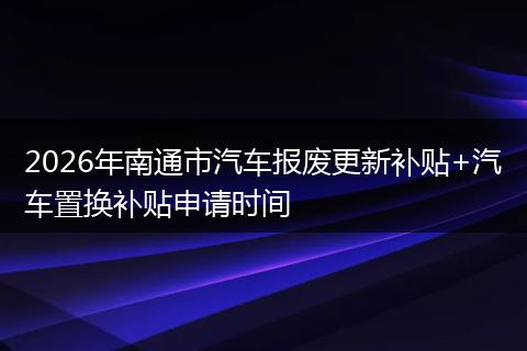 2026年南通市汽车报废更新补贴+汽车置换补贴申请时间