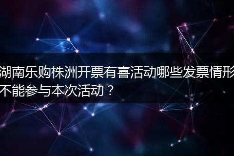 湖南乐购株洲开票有喜活动哪些发票情形不能参与本次活动？