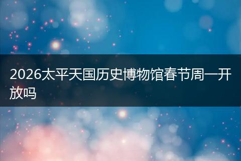 2026太平天国历史博物馆春节周一开放吗