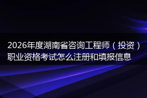 2026年度湖南省咨询工程师（投资）职业资格考试怎么注册和填报信息