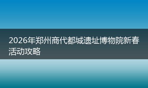 2026年郑州商代都城遗址博物院新春活动攻略