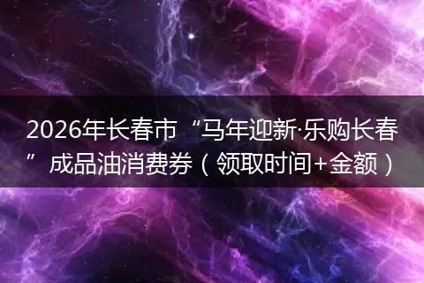 2026年长春市“马年迎新·乐购长春”成品油消费券（领取时间+金额）