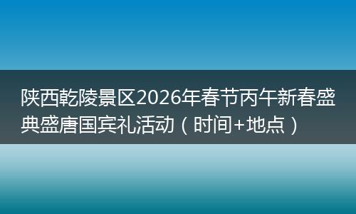陕西乾陵景区2026年春节丙午新春盛典盛唐国宾礼活动（时间+地点）