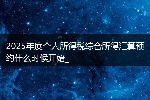 2025年度个人所得税综合所得汇算预约什么时候开始_