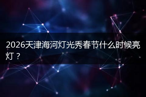 2026天津海河灯光秀春节什么时候亮灯？