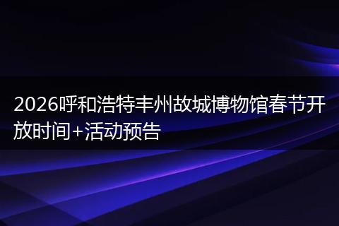 2026呼和浩特丰州故城博物馆春节开放时间+活动预告