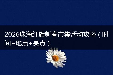 2026珠海红旗新春市集活动攻略（时间+地点+亮点）