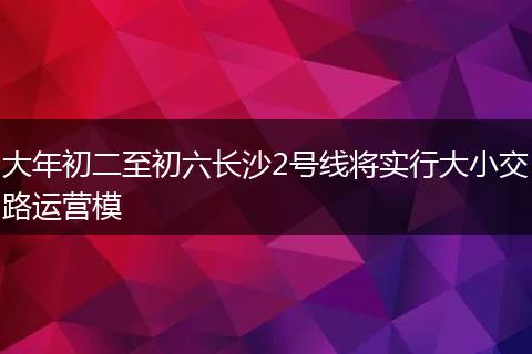 大年初二至初六长沙2号线将实行大小交路运营模