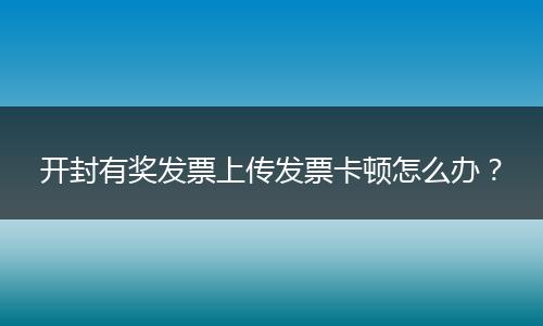开封有奖发票上传发票卡顿怎么办？