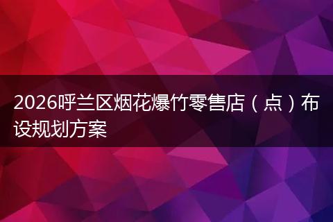 2026呼兰区烟花爆竹零售店（点）布设规划方案