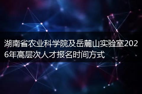 湖南省农业科学院及岳麓山实验室2026年高层次人才报名时间方式