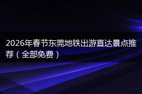 2026年春节东莞地铁出游直达景点推荐（全部免费）