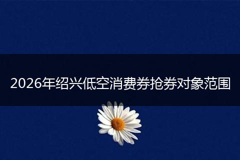 2026年绍兴低空消费券抢券对象范围