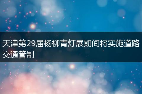 天津第29届杨柳青灯展期间将实施道路交通管制