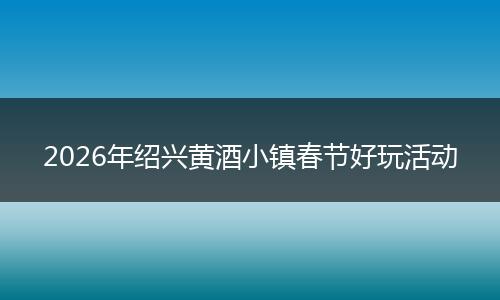 2026年绍兴黄酒小镇春节好玩活动